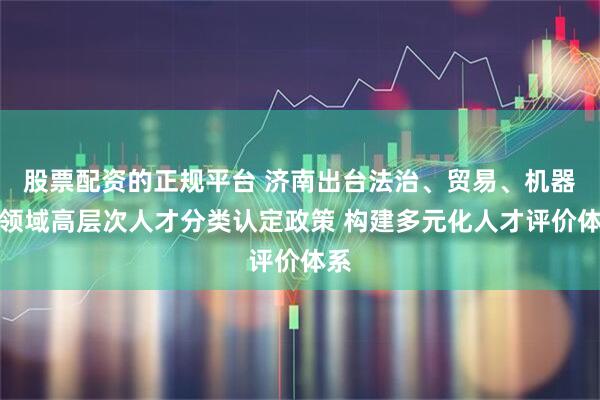 股票配资的正规平台 济南出台法治、贸易、机器人领域高层次人才分类认定政策 构建多元化人才评价体系