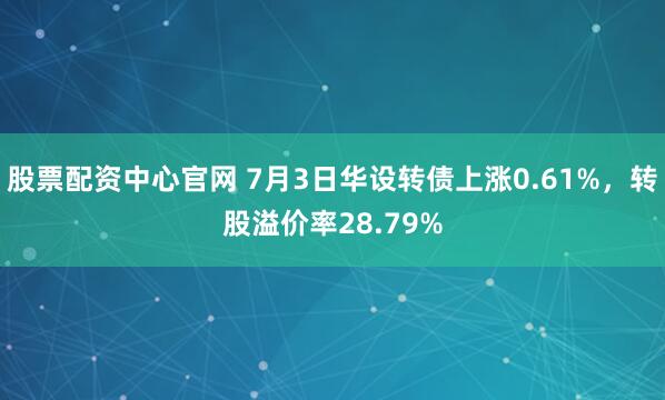 股票配资中心官网 7月3日华设转债上涨0.61%，转股溢价率28.79%