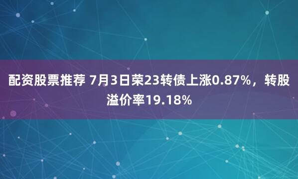 配资股票推荐 7月3日荣23转债上涨0.87%，转股溢价率19.18%