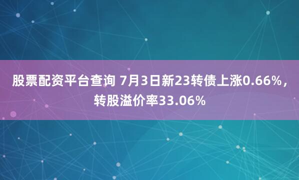 股票配资平台查询 7月3日新23转债上涨0.66%，转股溢价率33.06%