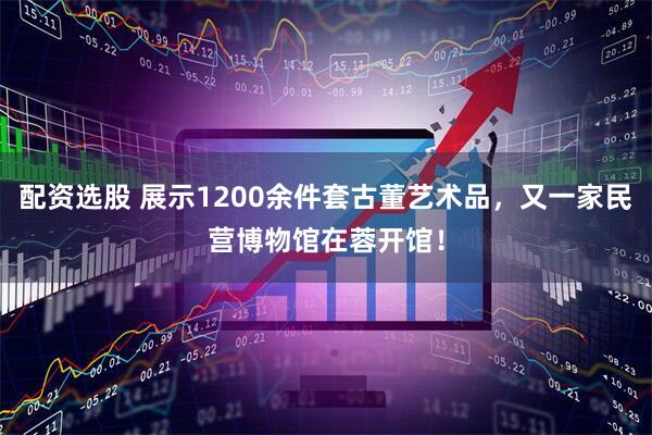 配资选股 展示1200余件套古董艺术品，又一家民营博物馆在蓉开馆！