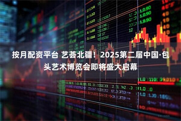 按月配资平台 艺荟北疆!2025第二届中国·包头艺术博览会即将盛大启幕