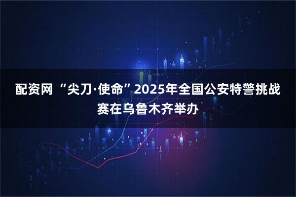 配资网 “尖刀·使命”2025年全国公安特警挑战赛在乌鲁木齐举办