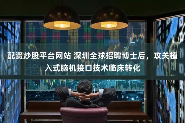 配资炒股平台网站 深圳全球招聘博士后，攻关植入式脑机接口技术临床转化