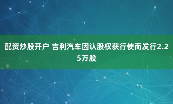 配资炒股开户 吉利汽车因认股权获行使而发行2.25万股