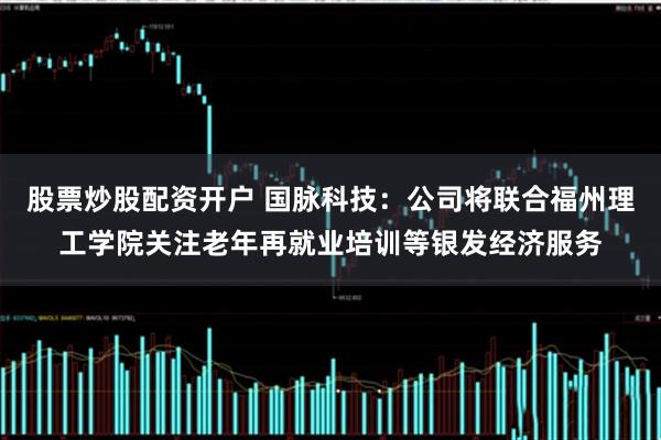 股票炒股配资开户 国脉科技：公司将联合福州理工学院关注老年再就业培训等银发经济服务