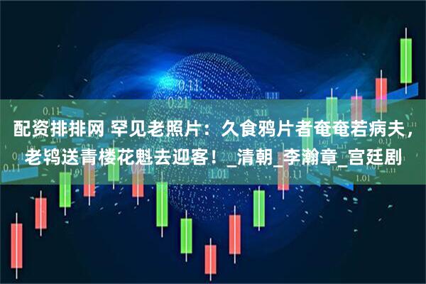 配资排排网 罕见老照片：久食鸦片者奄奄若病夫，老鸨送青楼花魁去迎客！_清朝_李瀚章_宫廷剧