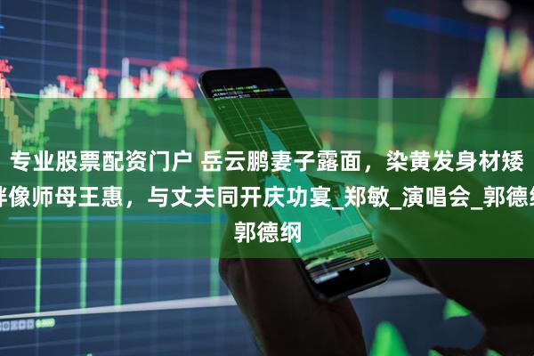 专业股票配资门户 岳云鹏妻子露面，染黄发身材矮胖像师母王惠，与丈夫同开庆功宴_郑敏_演唱会_郭德纲