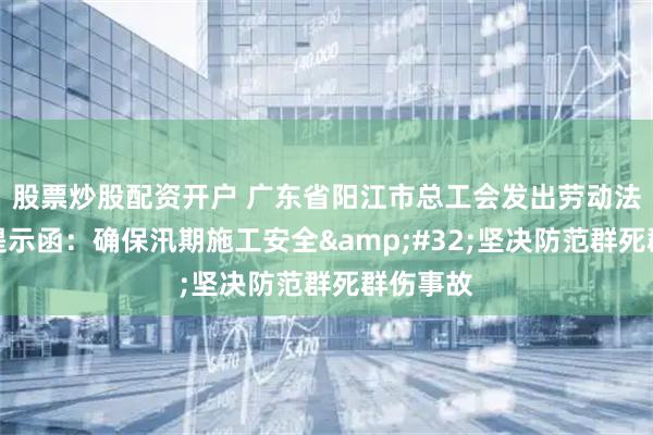 股票炒股配资开户 广东省阳江市总工会发出劳动法律监督提示函：确保汛期施工安全&#32;坚决防范群死群伤事故