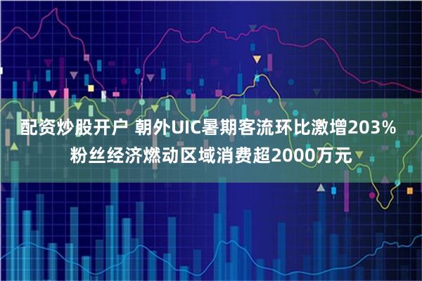 配资炒股开户 朝外UIC暑期客流环比激增203% 粉丝经济燃动区域消费超2000万元
