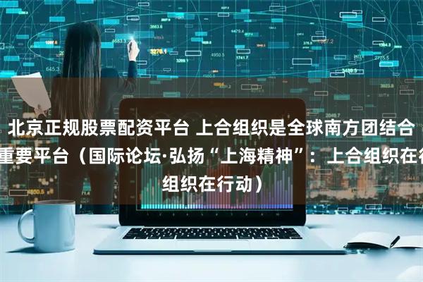 北京正规股票配资平台 上合组织是全球南方团结合作的重要平台（国际论坛·弘扬“上海精神”：上合组织在行动）