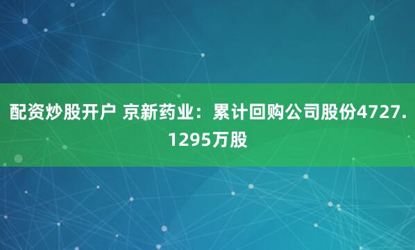 配资炒股开户 京新药业：累计回购公司股份4727.1295万股