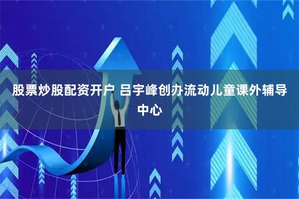 股票炒股配资开户 吕宇峰创办流动儿童课外辅导中心
