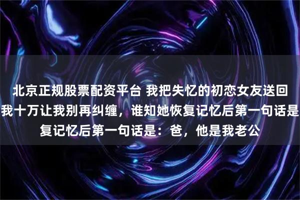 北京正规股票配资平台 我把失忆的初恋女友送回她家，她父母甩给我十万让我别再纠缠，谁知她恢复记忆后第一句话是：爸，他是我老公