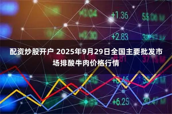 配资炒股开户 2025年9月29日全国主要批发市场排酸牛肉价格行情
