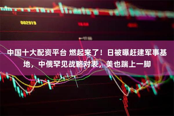 中国十大配资平台 燃起来了！日被曝赶建军事基地，中俄罕见战略对表，美也踹上一脚